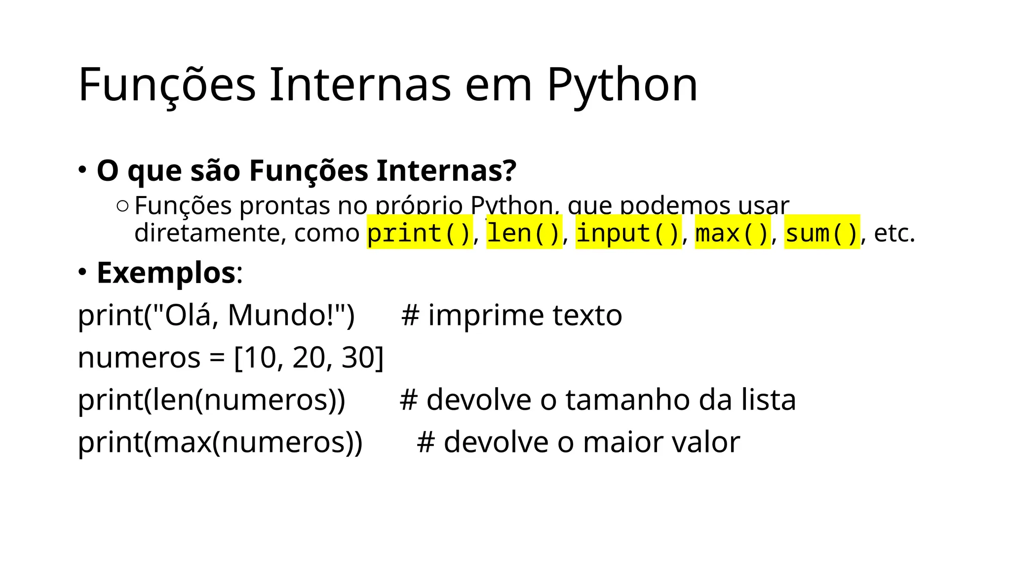 Funções Internas em Python
• O que são Funções Internas?
oFunções prontas no próprio Python, que podemos usar
diretamente, como print(), len(), input(), max(), sum(), etc.
• Exemplos:
print("Olá, Mundo!") # imprime texto
numeros = [10, 20, 30]
print(len(numeros)) # devolve o tamanho da lista
print(max(numeros)) # devolve o maior valor
 