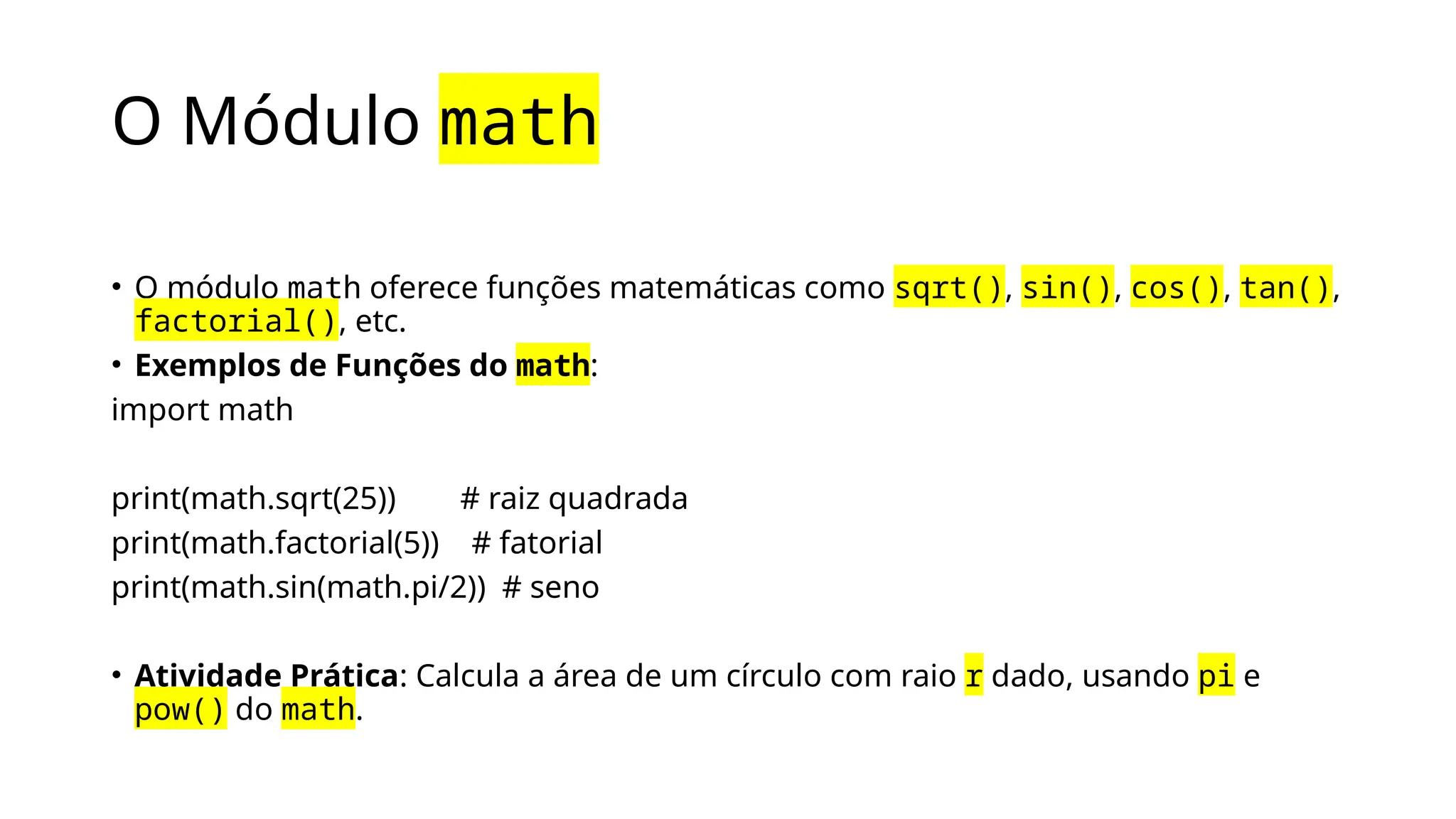 O Módulo math
• O módulo math oferece funções matemáticas como sqrt(), sin(), cos(), tan(),
factorial(), etc.
• Exemplos de Funções do math:
import math
print(math.sqrt(25)) # raiz quadrada
print(math.factorial(5)) # fatorial
print(math.sin(math.pi/2)) # seno
• Atividade Prática: Calcula a área de um círculo com raio r dado, usando pi e
pow() do math.
 