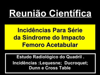 Reunião Científica  Estudo Radiológico do Quadril . Incidências :Lequesne;  Ducroquet; Dunn e Cross Table  Incidências Para Série da Síndrome do Impacto  Femoro Acetabular 