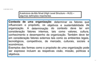 A ISO 9001:2015
A estrutura de Alto Nível (High Level Structure – HLS) –
algumas definições importantes
Contexto de uma organização:
influenciam o propósito, os
11
objetivos e sustentabilidade
determinação
determinar os fatores que
da
em
organização. A
consideração fatores
do
internos, tais
contexto
como
deve ter
valores, cultura,
conhecimento e desempenho da organização. Também deve ter
em consideração fatores externos tais como os ambientes legais,
tecnológicos, competitivos, de mercado, culturais, sociais e
económicos.
Exemplos das formas como o propósito de uma organização pode
ser expresso incluem as respetivas visão, missão, políticas e
objetivos.
 