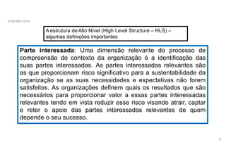 A ISO 9001:2015
A estrutura de Alto Nível (High Level Structure – HLS) –
algumas definições importantes
Parte interessada: Uma dimensão relevante do processo de
compreensão do contexto da organização é a identificação das
suas partes interessadas. As partes interessadas relevantes são
as que proporcionam risco significativo para a sustentabilidade da
organização se as suas necessidades e expectativas não forem
satisfeitos. As organizações definem quais os resultados que são
necessários para proporcionar valor a essas partes interessadas
relevantes tendo em vista reduzir esse risco visando atrair, captar
e reter o apoio das partes interessadas relevantes de quem
depende o seu sucesso.
12
 