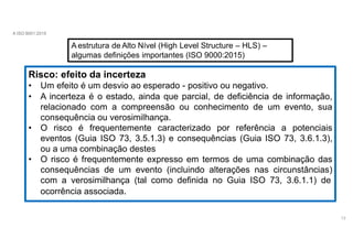 A ISO 9001:2015
A estrutura de Alto Nível (High Level Structure – HLS) –
algumas definições importantes (ISO 9000:2015)
Risco: efeito da incerteza
• Um efeito é um desvio ao esperado - positivo ou negativo.
• A incerteza é o estado, ainda que parcial, de deficiência de informação,
relacionado com a compreensão ou conhecimento de um evento, sua
consequência ou verosimilhança.
• O risco é frequentemente caracterizado por referência a potenciais
eventos (Guia ISO 73, 3.5.1.3) e consequências (Guia ISO 73, 3.6.1.3),
ou a uma combinação destes
• O risco é frequentemente expresso em termos de uma combinação das
consequências de um evento (incluindo alterações nas circunstâncias)
com a verosimilhança (tal como definida no Guia ISO 73, 3.6.1.1) de
ocorrência associada.
13
 
