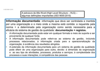 A ISO 9001:2015
A estrutura de Alto Nível (High Level Structure – HLS) –
algumas definições importantes (ISO 9000:2015)
Informação documentada: informação que deve ser controlada e mantida
por uma organização e o meio onde a mesma está contida: a requerida pela
norma + a determinada pela organização como sendo necessária para a
eficácia do sistema de gestão da qualidade: documentação + registos.
• A informação documentada pode estar em qualquer formato e meio de suporte e ser
proveniente de qualquer fonte.
• A informação documentada pode referir-se ao sistema de gestão, incluindo
processos relacionados; à informação criada para a operacionalização da
organização; à evidência dos resultados atingidos.
• A extensão da informação documentada para um sistema de gestão da qualidade
pode diferir de uma organização para outra, devido: à dimensão da organização
e ao seu tipo de atividades, processos, produtos e serviços; à complexidade dos
processos e suas interações; à competência das pessoas
14
 