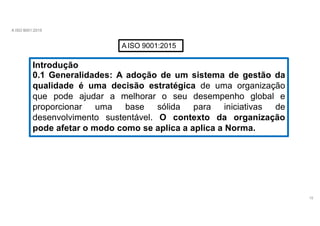 A ISO 9001:2015
AISO 9001:2015
Introdução
15
0.1 Generalidades: A adoção de um sistema de gestão da
qualidade é uma decisão estratégica de uma organização
que pode ajudar a melhorar o seu desempenho global e
proporcionar uma base sólida para iniciativas de
desenvolvimento sustentável. O contexto da organização
pode afetar o modo como se aplica a aplica a Norma.
 