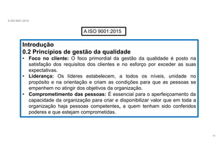A ISO 9001:2015
A ISO 9001:2015
Introdução
0.2 Princípios de gestão da qualidade
• Foco no cliente: O foco primordial da gestão da qualidade é posto na
satisfação dos requisitos dos clientes e no esforço por exceder as suas
expectativas.
• Liderança: Os líderes estabelecem, a todos os níveis, unidade no
propósito e na orientação e criam as condições para que as pessoas se
empenhem no atingir dos objetivos da organização.
• Comprometimento das pessoas: É essencial para o aperfeiçoamento da
capacidade da organização para criar e disponibilizar valor que em toda a
organização haja pessoas competentes, a quem tenham sido conferidos
poderes e que estejam comprometidas.
16
 