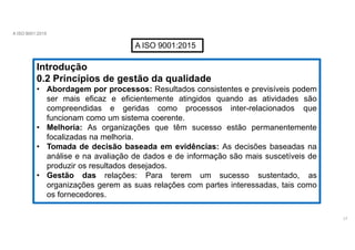 A ISO 9001:2015
A ISO 9001:2015
Introdução
0.2 Princípios de gestão da qualidade
• Abordagem por processos: Resultados consistentes e previsíveis podem
ser mais eficaz e eficientemente atingidos quando as atividades são
compreendidas e geridas como processos inter-relacionados que
funcionam como um sistema coerente.
• Melhoria: As organizações que têm sucesso estão permanentemente
focalizadas na melhoria.
• Tomada de decisão baseada em evidências: As decisões baseadas na
análise e na avaliação de dados e de informação são mais suscetíveis de
produzir os resultados desejados.
• Gestão das relações: Para terem um sucesso sustentado, as
organizações gerem as suas relações com partes interessadas, tais como
os fornecedores.
17
 