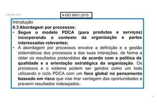 A ISO 9001:2015 AISO 9001:2015
Introdução
18
0.3 Abordagem por processos:
• Segue o modelo PDCA (para
incorporando o contexto da
produtos e serviços)
organização e partes
interessadas relevantes;
• A abordagem por processos envolve a definição e a gestão
sistemáticas dos processos e das suas interações, de forma a
obter os resultados pretendidos de acordo com a política da
qualidade e a orientação estratégica da organização. Os
processos e o sistema podem ser geridos como um todo
utilizando o ciclo PDCA com um foco global no pensamento
baseado em risco que vise tirar vantagem das oportunidades e
prevenir resultados indesejados.
 