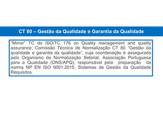 “Mirror” TC do ISO/TC 176 on Quality management and quality
assurance; Comissão Técnica de Normalização CT 80 “Gestão da
qualidade e garantia da qualidade”, cuja coordenação é assegurada
pelo Organismo de Normalização Setorial, Associação Portuguesa
para a Qualidade (ONS/APQ), responsável pela preparação da
norma NP EN ISO 9001:2015, Sistemas de Gestão da Qualidade
Requisitos.
ONS
CT 80 – Gestão da Qualidade e Garantia da Qualidade
 