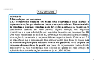 A ISO 9001:2015
AISO 9001:2015
Introdução
0.3 Abordagem por processos
0.3.3 Pensamento baseado em
20
risco: uma organização deve planear e
implementar ações para tratar os riscos e as oportunidades. Risco é o efeito
da incerteza e qualquer incerteza pode ter efeitos positivos ou negativos. O
pensamento baseado em risco permitiu alguma redução nos requisitos
prescritivos e a sua substituição por requisitos baseados no desempenho. Há
uma maior flexibilidade do que na ISO 9001:2008 nos requisitos para processos,
informação documentada e responsabilidades organizacionais. Embora em 6.1
se especifique que a organização deve planear ações para tratar os riscos, não
há nenhum requisito para métodos formais de gestão do risco ou para um
processo documentado de gestão do risco. As organizações podem decidir
desenvolver ou não metodologia mais extensa de gestão do risco através da
aplicação de outras orientações ou normas (p. ex., ISO 31000).
 