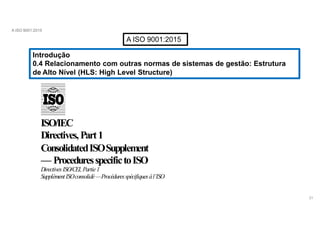 A ISO 9001:2015
A ISO 9001:2015
Introdução
0.4 Relacionamento com outras normas de sistemas de gestão: Estrutura
de Alto Nível (HLS: High Level Structure)
ISO/IEC
Directives,Part1
ConsolidatedISOSupplement
— ProceduresspecifictoISO
DirectivesISO/CEI,Partie1
SupplémentISOconsolidé—Procéduresspécifiquesàl’ISO
21
 