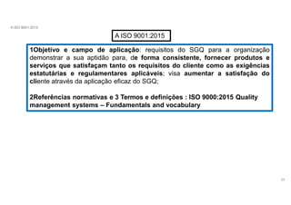 A ISO 9001:2015
A ISO 9001:2015
1Objetivo e campo de aplicação: requisitos do SGQ para a organização
demonstrar a sua aptidão para, de forma consistente, fornecer produtos e
serviços que satisfaçam tanto os requisitos do cliente como as exigências
estatutárias e regulamentares aplicáveis; visa aumentar a satisfação do
cliente através da aplicação eficaz do SGQ;
2Referências normativas e 3 Termos e definições : ISO 9000:2015 Quality
management systems – Fundamentals and vocabulary
24
 