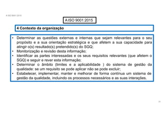 A ISO 9001:2015
A ISO 9001:2015
4 Contexto da organização
• Determinar as questões externas e internas que sejam relevantes para o seu
propósito e a sua orientação estratégica e que afetem a sua capacidade para
atingir o(s) resultado(s) pretendido(s) do SGQ;
• Monitorização e revisão desta informação;
• Identificar as partes interessadas e os seus requisitos relevantes (que afetem o
SGQ) e seguir e rever esta informação;
• Determinar o âmbito (limites e a aplicabilidade ) do sistema de gestão da
qualidade: se um requisito se pode aplicar não se pode excluir;
• Estabelecer, implementar, manter e melhorar de forma contínua um sistema de
gestão da qualidade, incluindo os processos necessários e as suas interações.
25
 