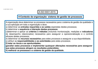 A ISO 9001:2015
A ISO 9001:2015
4 Contexto da organização: sistema de gestão de processos
A organização deve determinar os processos necessários para o sistema de gestão da qualidade e
a sua aplicação em toda a organização e deve:
a) determinar as entradas requeridas e as saídas esperadas destes processos;
b) determinar a sequência e interação destes processos;
c)determinar e aplicar os critérios e métodos (incluindo monitorização, medições e indicadores
de desempenho relacionados) necessários para assegurar a operacionalização e o controlo
eficazes destes processos;
d) determinar os recursos necessários para estes processos e assegurar a sua disponibilidade;
e) atribuir as responsabilidades e as autoridades para estes processos;
f) tratar os riscos e as oportunidades;
g)avaliar estes processos e implementar quaisquer alterações necessárias para assegurar
que estes processos atingem os resultados pretendidos;
h) melhorar os processos e o sistema de gestão da qualidade.
26
 