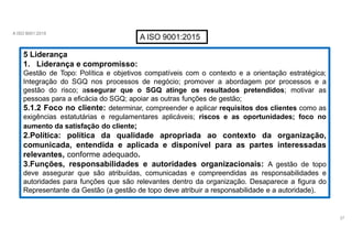 A ISO 9001:2015
A ISO 9001:2015
5 Liderança
1. Liderança e compromisso:
Gestão de Topo: Política e objetivos compatíveis com o contexto e a orientação estratégica;
Integração do SGQ nos processos de negócio; promover a abordagem por processos e a
gestão do risco; assegurar que o SGQ atinge os resultados pretendidos; motivar as
pessoas para a eficácia do SGQ; apoiar as outras funções de gestão;
5.1.2 Foco no cliente: determinar, compreender e aplicar requisitos dos clientes como as
exigências estatutárias e regulamentares aplicáveis; riscos e as oportunidades; foco no
aumento da satisfação do cliente;
2.Política: política da qualidade apropriada ao contexto da organização,
comunicada, entendida e aplicada e disponível para as partes interessadas
relevantes, conforme adequado.
3.Funções, responsabilidades e autoridades organizacionais: A gestão de topo
deve assegurar que são atribuídas, comunicadas e compreendidas as responsabilidades e
autoridades para funções que são relevantes dentro da organização. Desaparece a figura do
Representante da Gestão (a gestão de topo deve atribuir a responsabilidade e a autoridade).
27
 