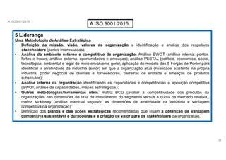 A ISO 9001:2015
A ISO 9001:2015
5 Liderança
Uma Metodologia de Análise Estratégica
• Definição da missão, visão, valores da organização e identificação e análise dos respetivos
stakeholders (partes interessadas);
• Análise do ambiente externo e competitivo da organização: Análise SWOT (análise interna: pontos
fortes e fracas; análise externa: oportunidades e ameaças); análise PESTAL (política, económica, social,
tecnológica, ambiental e legal do meio envolvente geral; aplicação do modelo das 5 Forças de Porter para
identificar a atratividade da indústria (setor) em que a organização atua (rivalidade existente na própria
indústria, poder negocial de clientes e fornecedores, barreiras de entrada e ameaças de produtos
substitutos);
• Análise interna da organização identificando as capacidades e competências e aposição competitiva
(SWOT, análise de capabilidades, mapas estratégicos);
• Outras metodologias/ferramentas úteis: matriz BCG (avaliar a competitividade dos produtos da
organizações nas dimensões de taxa de crescimento do segmento versus a quota de mercado relativa),
matriz Mckinsey (análise matricial segundo as dimensões de atratividade da indústria e vantagem
competitiva da organização);
• Definição dos planos e das ações estratégicas recomendadas que visam a obtenção de vantagem
competitiva sustentável e duradouras e a criação de valor para os stakeholders da organização.
28
 