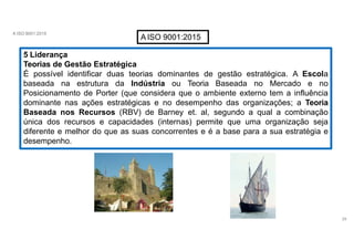 A ISO 9001:2015
AISO 9001:2015
5 Liderança
Teorias de Gestão Estratégica
É possível identificar duas teorias dominantes de gestão estratégica. A Escola
baseada na estrutura da Indústria ou Teoria Baseada no Mercado e no
Posicionamento de Porter (que considera que o ambiente externo tem a influência
dominante nas ações estratégicas e no desempenho das organizações; a Teoria
Baseada nos Recursos (RBV) de Barney et. al, segundo a qual a combinação
única dos recursos e capacidades (internas) permite que uma organização seja
diferente e melhor do que as suas concorrentes e é a base para a sua estratégia e
desempenho.
29
 