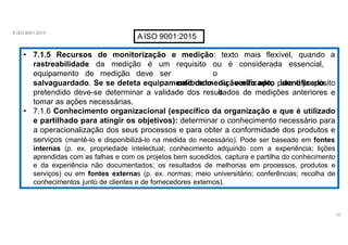 A ISO 9001:2015
AISO 9001:2015
• 7.1.5 Recursos de monitorização
32
e medição: texto mais flexível, quando a
equipamento de medição deve
rastreabilidade da medição é um
ser
requisito ou é considerada essencial,
o
calibrado ou verificado, identificado
e
salvaguardado. Se se deteta equipamento de medição não apto para o propósito
pretendido deve-se determinar a validade dos resultados de medições anteriores e
tomar as ações necessárias.
• 7.1.6 Conhecimento organizacional (específico da organização e que é utilizado
e partilhado para atingir os objetivos): determinar o conhecimento necessário para
a operacionalização dos seus processos e para obter a conformidade dos produtos e
serviços (mantê-lo e disponibilizá-lo na medida do necessário). Pode ser baseado em fontes
internas (p. ex. propriedade intelectual; conhecimento adquirido com a experiência; lições
aprendidas com as falhas e com os projetos bem sucedidos, captura e partilha do conhecimento
e da experiência não documentados; os resultados de melhorias em processos, produtos e
serviços) ou em fontes externas (p. ex. normas; meio universitário; conferências; recolha de
conhecimentos junto de clientes e de fornecedores externos).
 