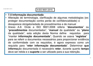 A ISO 9001:2015
AISO 9001:2015
• 7.5 Informação documentada
• Alteração de terminologia, clarificação de algumas metodologias (ex:
proteger documentação contra perda de confidencialidade) e
desaparece obrigatoriedade de procedimentos e de manual
• Anexo A.6: Onde a ISO 9001:2008 referia “documentos” ou
“procedimentos documentados”, “manual da qualidade” ou “plano
da qualidade”, esta edição desta Norma define requisitos para
“manter informação documentada”; Quando se usava “registos”
para se referir a documentos necessários para proporcionar evidência
de conformidade com os requisitos, é agora expresso como um
requisito para “reter informação documentada”. Determinar que
informação documentada é necessário reter, durante quanto tempo
deve ser retida e o suporte a ser utilizado para a sua retenção.
34
 