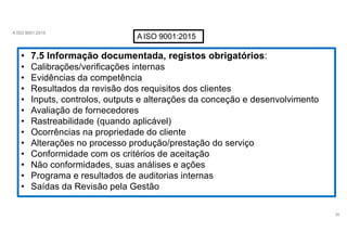 A ISO 9001:2015
AISO 9001:2015
• 7.5 Informação documentada, registos obrigatórios:
• Calibrações/verificações internas
• Evidências da competência
• Resultados da revisão dos requisitos dos clientes
• Inputs, controlos, outputs e alterações da conceção e desenvolvimento
• Avaliação de fornecedores
• Rastreabilidade (quando aplicável)
• Ocorrências na propriedade do cliente
• Alterações no processo produção/prestação do serviço
• Conformidade com os critérios de aceitação
• Não conformidades, suas análises e ações
• Programa e resultados de auditorias internas
• Saídas da Revisão pela Gestão
36
 