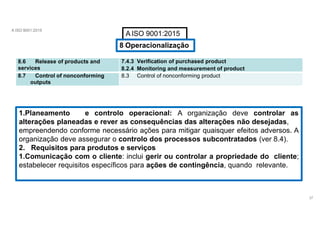 A ISO 9001:2015
A ISO 9001:2015
8 Operacionalização
8.6 Release of products and
services
7.4.3 Verification of purchased product
8.2.4 Monitoring and measurement of product
8.7 Control of nonconforming
outputs
8.3 Control of nonconforming product
1.Planeamento e controlo operacional: A organização deve controlar as
alterações planeadas e rever as consequências das alterações não desejadas,
empreendendo conforme necessário ações para mitigar quaisquer efeitos adversos. A
organização deve assegurar o controlo dos processos subcontratados (ver 8.4).
2. Requisitos para produtos e serviços
1.Comunicação com o cliente: inclui gerir ou controlar a propriedade do cliente;
estabelecer requisitos específicos para ações de contingência, quando relevante.
37
 