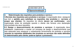 A ISO 9001:2015
A ISO 9001:2015
8 Operacionalização
2. Determinação dos requisitos para produtos e serviços
3.Revisão dos requisitos para produtos e serviços: A organização deve assegurar
que tem a aptidão para satisfazer os requisitos dos produtos e serviços a
propor aos clientes; Os requisitos do cliente devem ser confirmados pela
organização antes da aceitação quando o cliente não fornece uma declaração
documentada dos seus requisitos;
8.3 Design e desenvolvimento de produtos e serviços: A organização deve
estabelecer, implementar e manter um processo de design e desenvolvimento que
seja adequado para assegurar o subsequente fornecimento de produtos e serviços
(quando os requisitos detalhados dos produtos ou serviços não estão definidos
ou determinados pelo cliente; pode-se aplicar a processos).
38
 