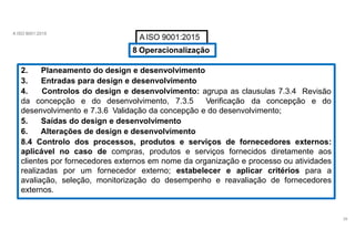 A ISO 9001:2015
A ISO 9001:2015
8 Operacionalização
2. Planeamento do design e desenvolvimento
3. Entradas para design e desenvolvimento
4. Controlos do design e desenvolvimento: agrupa as clausulas 7.3.4
39
Revisão
da concepção e do desenvolvimento, 7.3.5 Verificação da concepção e do
desenvolvimento e 7.3.6 Validação da concepção e do desenvolvimento;
5. Saídas do design e desenvolvimento
6. Alterações de design e desenvolvimento
8.4 Controlo dos processos, produtos e serviços de fornecedores externos:
aplicável no caso de compras, produtos e serviços fornecidos diretamente aos
clientes por fornecedores externos em nome da organização e processo ou atividades
realizadas por um fornecedor externo; estabelecer e aplicar critérios para a
avaliação, seleção, monitorização do desempenho e reavaliação de fornecedores
externos.
 