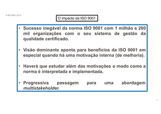 A ISO 9001:2015
O impacto da ISO 9001
• Sucesso inegável da norma ISO 9001 com 1 milhão e 200
mil organizações com o seu sistema de gestão da
qualidade certificado.
• Visão dominante aponta para benefícios da ISO 9001 em
especial quando há uma motivação interna (de melhoria).
• Haverá que estudar além das motivações o modo como a
norma é interpretada e implementada.
• Progressiva passagem para uma abordagem
multistakeholder.
4
 
