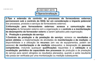 A ISO 9001:2015
A ISO 9001:2015
8 Operacionalização
2.Tipo e extensão do controlo: os processos de fornecedores externos
permanecem sob o controlo do SGQ; ter em consideração o impacto potencial
dos processos, produtos e serviços de fornecedores externos;
3.Informação para fornecedores externos: acresce a comunicação das
interações do fornecedor externo com a organização e o controlo e a monitorização
do desempenho do fornecedor externo a serem aplicados pela organização;
5. Produção e prestação do serviço
1.Controlo da produção e da prestação do serviço: acresce os resultados a
serem obtidos; a implementação de atividades de monitorização e de medição; a
disponibilidade e a utilização de recursos (em vez de equipamentos, podem ser
pessoas) de monitorização e de medição adequados; a designação de pessoas
competentes, incluindo quaisquer qualificações requeridas e a validação e a
revalidação periódica da capacidade dos processos de produção e de prestação
do serviço para serem atingidos os resultados planeados, quando a saída resultante
não possa ser verificada por uma monitorização ou medição subsequente;
40
 