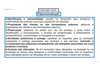 A ISO 9001:2015
A ISO 9001:2015
8 Operacionalização
2.Identificação e rastreabilidade: quando for necessário para assegurar a
conformidade de produtos e serviços, quando for um requisito;
3.Propriedade dos clientes ou dos fornecedores externos: aplica-se á
propriedade dos clientes e dos fornecedores externos;
4.Preservação: preservar as saídas (em vez de produto) e pode incluir a
identificação, o manuseamento, o controlo de contaminação, o embalamento, o
armazenamento, a transmissão ou transporte e a proteção.
5.Atividades posteriores à entrega: satisfazer os requisitos para as atividades
posteriores à entrega associadas aos produtos e aos serviços, incluindo a
consideração das potenciais consequências não desejadas associadas aos seus
produtos e serviços;
6.Controlo das alterações: Se for necessário fazer alterações na produção ou na
prestação do serviço para assegurar a conformidade continuada com os requisitos,
essa alterações devem ser efetuadas de um modo controlado e devem ser revistas.
41
 