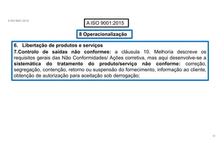 A ISO 9001:2015
A ISO 9001:2015
8 Operacionalização
6. Libertação de produtos e serviços
7.Controlo de saídas não conformes: a cláusula 10. Melhoria descreve os
requisitos gerais das Não Conformidades/ Ações corretiva, mas aqui desenvolve-se a
sistemática do tratamento do produto/serviço não conforme: correção,
segregação, contenção, retorno ou suspensão do fornecimento, informação ao cliente,
obtenção de autorização para aceitação sob derrogação;
42
 