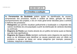 A ISO 9001:2015
AISO 9001:2015
9.1.3 Análise e avaliação
As Ferramentas da Qualidade podem ajudar na identificação de causas,
compreensão dos processos, recolha e análise de dados, geração de ideias,
acompanhamento dos projetos, e de um modo geral tomar decisões para o controlo
e melhoria dos processos:
• Histograma que permite visualizar graficamente a localização e a dispersão dos
valores recolhidos de uma população a partir da distribuição de variáveis discretas
ou contínuas.
• Diagrama de Pareto que mostra através de um gráfico de barras quais os fatores
que são mais significativos.
• Diagrama de Causa e Efeito (também conhecido como diagrama de espinha de
peixe ou de Ishikiawa) para identificar as causas possíveis para um efeito ou
problema e agrupar as ideias em várias categorias (por exemplo, pessoas,
métodos, máquinas e materiais);
43
 