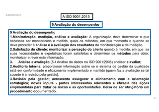 A ISO 9001:2015
A ISO 9001:2015
9 Avaliação do desempenho
9 Avaliação do desempenho
1.Monitorização, medição, análise e avaliação: A organização deve determinar o que
necessita ser monitorizado e medido, quais os métodos, em que momento e quando se
deve proceder à análise e à avaliação dos resultados da monitorização e da medição.
2.Satisfação do cliente: monitorizar a perceção do cliente quanto à medida, em que as
suas necessidades e expetativas foram satisfeitas e determinar os métodos para obter,
monitorizar e rever esta informação.
3. Análise e avaliação (8.4 Análise de dados na ISO 9001:2008) analisar e avaliar;
2.Auditoria interna: proporcionar informação sobre se o sistema de gestão da qualidade
está em conformidade e eficazmente implementado e mantido (quem faz a avaliação se tal
sucede é a revisão pela gestão);
3.Revisão pela gestão; acrescenta assegurar o alinhamento com a orientação
estratégica; novos inputs - partes interessadas relevantes e eficácia das ações
empreendidas para tratar os riscos e as oportunidades. Deixa de ser obrigatório um
procedimento documentado.
45
 