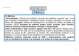 A ISO 9001:2015
A ISO 9001:2015
10 Melhoria
10. Melhoria
1.Generalidades: melhoria dos produtos e serviços para satisfazer requisitos, bem como
para considerar necessidades e expetativas futuras; correção, prevenção ou redução de
efeitos não desejados; melhoria do desempenho e da eficácia do sistema de gestão da
qualidade. NOTA: Exemplos de melhoria podem incluir correção, ação corretiva,
melhoria contínua, mudança disruptiva, inovação e reorganização.
2.Não conformidade e ação corretiva: ligação entre NC e AC (tomar medidas para a
controlar e corrigir a NC, lidar com as consequências; avaliar a necessidade de ações para
eliminar as causas da NC; determinar se existem não conformidades similares ou se
poderiam vir a ocorrer); Deixa de ser obrigatório um procedimento documentado;
3.Melhoria contínua: dimensão chave do SGQ e relacionamento mais evidente
com os resultados da análise e da avaliação e as saídas da revisão pela gestão .
46
 