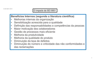 A ISO 9001:2015
O impacto da ISO 9001
Benefícios Internos (segundo a literatura científica)
5
• Melhorias internas da organização
• Sensibilização acrescida para a qualidade
• Definição das responsabilidades e competências da pessoas
• Maior motivação dos colaboradores
• Gestão de processos mais eficiente
• Melhoria da produtividade
• Melhoria da qualidade do produto
• Diminuição da taxa de defeitos
• Diminuição do número e criticidade das não conformidades e
das reclamações
 