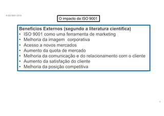 A ISO 9001:2015
O impacto da ISO 9001
Benefícios Externos (segundo a literatura científica)
6
• ISO 9001 como uma ferramenta de marketing
• Melhoria da imagem corporativa
• Acesso a novos mercados
• Aumento da quota de mercado
• Melhoria da comunicação e do relacionamento com o cliente
• Aumento da satisfação do cliente
• Melhoria da posição competitiva
 