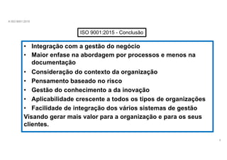 A ISO 9001:2015
ISO 9001:2015 - Conclusão
• Integração com a gestão do negócio
• Maior enfase na abordagem por processos e menos na
documentação
• Consideração do contexto da organização
• Pensamento baseado no risco
• Gestão do conhecimento a da inovação
• Aplicabilidade crescente a todos os tipos de organizações
• Facilidade de integração dos vários sistemas de gestão
Visando gerar mais valor para a organização e para os seus
clientes.
8
 