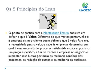Os 5 Princípios do Lean 
O ponto de partida para aMentalidade Enxutaconsiste em definir o que éValor. Diferente do que muitos pensam, não é a empresa, e sim o cliente quem define o que é valor. Para ele, a necessidade gera o valor, e cabe às empresas determinarem qual é essa necessidade, procurar satisfazê-la e cobrar por isso um preço específico, a fim de manter a empresa no negócio e aumentar seus lucros por meio da melhoria contínua dos processos, da redução de custos e da melhoria da qualidade.  