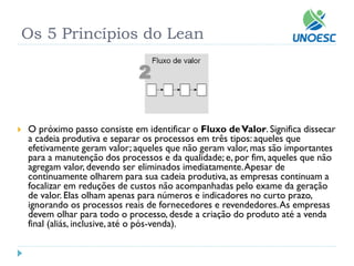 Os 5 Princípios do Lean 
O próximo passo consiste em identificar oFluxo de Valor. Significa dissecar a cadeia produtiva e separar os processos em três tipos: aqueles que efetivamente geram valor; aqueles que não geram valor, mas são importantes para a manutenção dos processos e da qualidade; e, por fim, aqueles que não agregam valor, devendo ser eliminados imediatamente. Apesar de continuamente olharem para sua cadeia produtiva, as empresas continuam a focalizar em reduções de custos não acompanhadas pelo exame da geração de valor. Elas olham apenas para números e indicadores no curto prazo, ignorando os processos reais de fornecedores e revendedores. As empresas devem olhar para todo o processo, desde a criação do produto até a venda final (aliás, inclusive, até o pós-venda).  