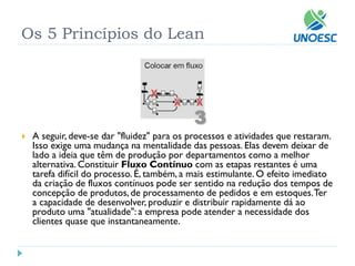 Os 5 Princípios do Lean 
A seguir, deve-se dar "fluidez" para os processos e atividades que restaram. Isso exige uma mudança na mentalidade das pessoas. Elas devem deixar de lado a ideia que têm de produção por departamentos como a melhor alternativa. ConstituirFluxo Contínuocom as etapas restantes é uma tarefa difícil do processo. É, também, a mais estimulante. O efeito imediato da criação de fluxos contínuos pode ser sentido na redução dos tempos de concepção de produtos, de processamento de pedidos e em estoques. Ter a capacidade de desenvolver, produzir e distribuir rapidamente dá ao produto uma "atualidade": a empresa pode atender a necessidade dos clientes quase que instantaneamente.  