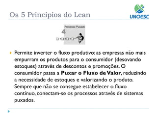 Os 5 Princípios do Lean 
Permite inverter o fluxo produtivo: as empresas não mais empurram os produtos para o consumidor (desovando estoques) através de descontos e promoções. O consumidor passa aPuxar o Fluxo de Valor, reduzindo a necessidade de estoques e valorizando o produto. Sempre que não se consegue estabelecer o fluxo contínuo, conectam-se os processos através de sistemas puxados.  