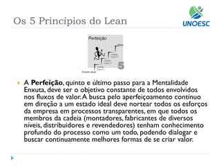 Os 5 Princípios do Lean 
APerfeição, quinto e último passo para a Mentalidade Enxuta, deve ser o objetivo constante de todos envolvidos nos fluxos de valor. A busca pelo aperfeiçoamento contínuo em direção a um estado ideal deve nortear todos os esforços da empresa em processos transparentes, em que todos os membros da cadeia (montadores, fabricantes de diversos níveis, distribuidores e revendedores) tenham conhecimento profundo do processo como um todo, podendo dialogar e buscar continuamente melhores formas de se criar valor.  