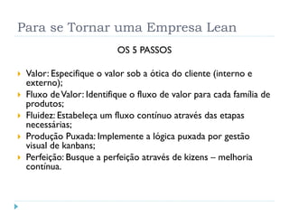 Para se Tornar uma Empresa Lean 
OS 5 PASSOS 
Valor: Especifique o valor sob a ótica do cliente (interno e externo); 
Fluxo de Valor: Identifique o fluxo de valor para cada família de produtos; 
Fluidez: Estabeleça um fluxo contínuo através das etapas necessárias; 
Produção Puxada: Implemente a lógica puxada por gestão visual de kanbans; 
Perfeição: Busque a perfeição através de kizens–melhoria contínua.  