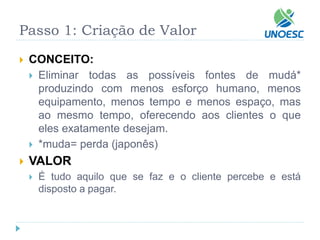 Passo 1: Criação de Valor 
CONCEITO: 
Eliminartodasaspossíveisfontesdemudá* produzindocommenosesforçohumano,menosequipamento,menostempoemenosespaço,masaomesmotempo,oferecendoaosclientesoqueelesexatamentedesejam. 
*muda= perda (japonês) 
VALOR 
Étudoaquiloquesefazeoclientepercebeeestádispostoapagar.  