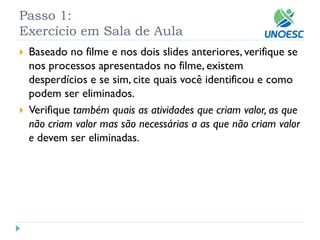 Passo 1: Exercício em Sala de Aula 
Baseado no filme e nos dois slides anteriores, verifique se nos processos apresentados no filme, existem desperdícios e se sim, cite quais você identificou e como podem ser eliminados. 
Verifique também quais as atividades que criam valor, as que não criam valor mas são necessárias a as que não criam valor edevem ser eliminadas.  