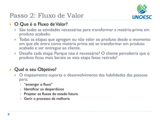 O Que é o Fluxo de Valor? 
São todas as atividades necessárias para transformar a matéria-prima em produto acabado. 
Todas as etapas que agregam ou não valor ao produto desde o momento em que ele entra como matéria prima até se transformar em produto acabado e ser entregue ao cliente. 
Desafie cada etapa: Porque isto é necessário? O cliente perceberia que o produto ficou mais barato se esta etapa fosse retirada? 
Qual o seu Objetivo? 
O mapeamento suporta o desenvolvimento das habilidades das pessoas para: 
“enxergar o fluxo” 
Identificar os desperdícios 
Projetar os fluxos do estado futuro 
Gerir o processo de melhoria 
Passo 2: Fluxo de Valor  