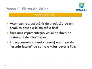 Passo 2: Fluxo de Valor 
Acompanhe a trajetória de produção de um produto desde o início até o final 
Faça uma representação visual do fluxo de material e de informação. 
Então, desenhe (usando ícones) um mapa do “estado futuro” de como o valor deveria fluir. 
MAPEANDO O MFV  