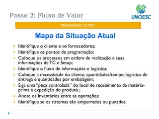 Passo 2: Fluxo de Valor 
MAPEANDO O MFV 
Identifique o cliente e os fornecedores; 
Identifique os pontos de programação; 
Coloque os processos em ordem de realização e suas informações de TC e Setup; 
Identifique o fluxo de informações e logística; 
Coloque a necessidade do cliente, quantidades/tempo, logística de entrega e quantidades por embalagem; 
Siga uma “peça controlada” do local de recebimento da matéria- prima à expedição do produto.; 
Anote os Inventários entre as operações; 
Identifique se os sistemas são empurrados ou puxados.  