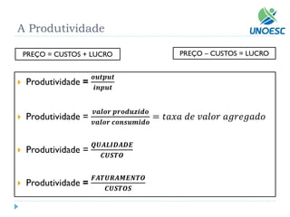 A Produtividade 
Produtividade = 풐풖풕풑풖풕 풊풏풑풖풕 
Produtividade = 풗풂풍풐풓풑풓풐풅풖풛풊풅풐 풗풂풍풐풓풄풐풏풔풖풎풊풅풐 =푡푎푥푎푑푒푣푎푙표푟푎푔푟푒푔푎푑표 
Produtividade = 푸푼푨푳푰푫푨푫푬 푪푼푺푻푶 
Produtividade = 푭푨푻푼푹푨푴푬푵푻푶 푪푼푺푻푶푺 
PREÇO = CUSTOS + LUCRO 
PREÇO –CUSTOS = LUCRO  