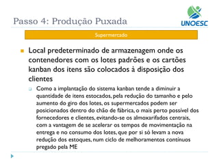 Local predeterminado de armazenagem onde os contenedores com os lotes padrões e os cartões kanban dos itens são colocados à disposição dos clientes 
Como a implantação do sistema kanban tende a diminuir a quantidade de itens estocados, pela redução do tamanho e pelo aumento do giro dos lotes, os supermercados podem ser posicionados dentro do chão de fábrica, o mais perto possível dos fornecedores e clientes, evitando-se os almoxarifados centrais, com a vantagem de se acelerar os tempos de movimentação na entrega e no consumo dos lotes, que por si só levam a nova redução dos estoques, num ciclo de melhoramentos contínuos pregado pela ME 
Passo 4: Produção Puxada 
Supermercado  