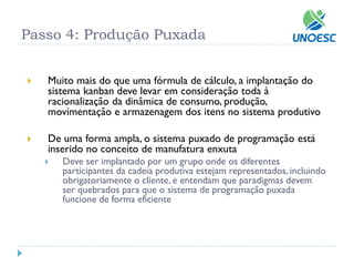Muito mais do que uma fórmula de cálculo, a implantação do sistema kanbandeve levar em consideração toda à racionalização da dinâmica de consumo, produção, movimentação e armazenagem dos itens no sistema produtivo 
De uma forma ampla, o sistema puxado de programação está inserido no conceito de manufatura enxuta 
Deve ser implantado por um grupo onde os diferentes participantes da cadeia produtiva estejam representados, incluindo obrigatoriamente o cliente, e entendam que paradigmas devem ser quebrados para que o sistema de programação puxada funcione de forma eficiente 
Passo 4: Produção Puxada  